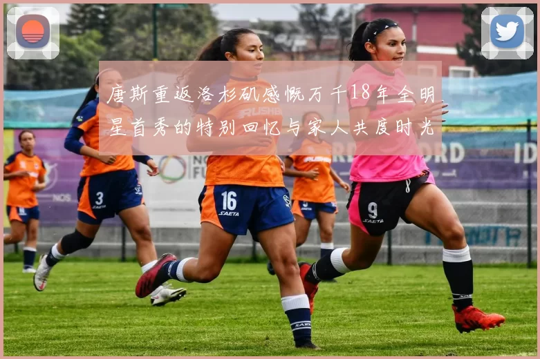 唐斯重返洛杉矶感慨万千18年全明星首秀的特别回忆与家人共度时光