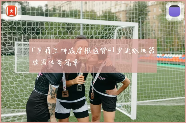 C罗再显神威摩根盛赞41岁进球机器续写传奇篇章
