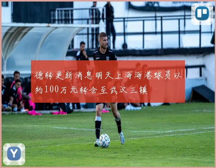 德转更新消息明天上海海港球员以约100万元转会至武汉三镇