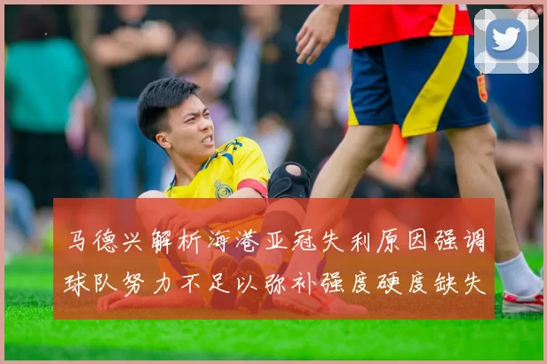 马德兴解析海港亚冠失利原因强调球队努力不足以弥补强度硬度缺失