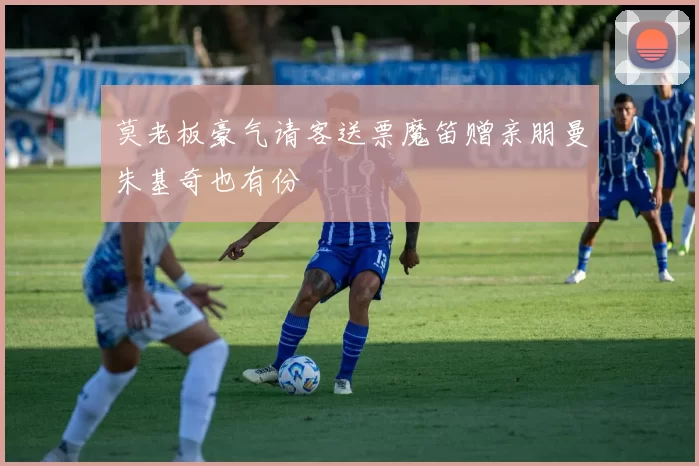 莫老板豪气请客送票魔笛赠亲朋曼朱基奇也有份