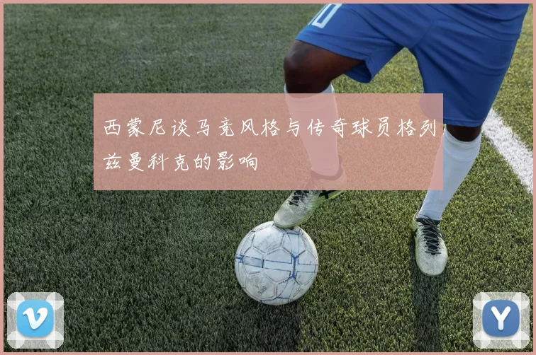 西蒙尼谈马竞风格与传奇球员格列兹曼科克的影响