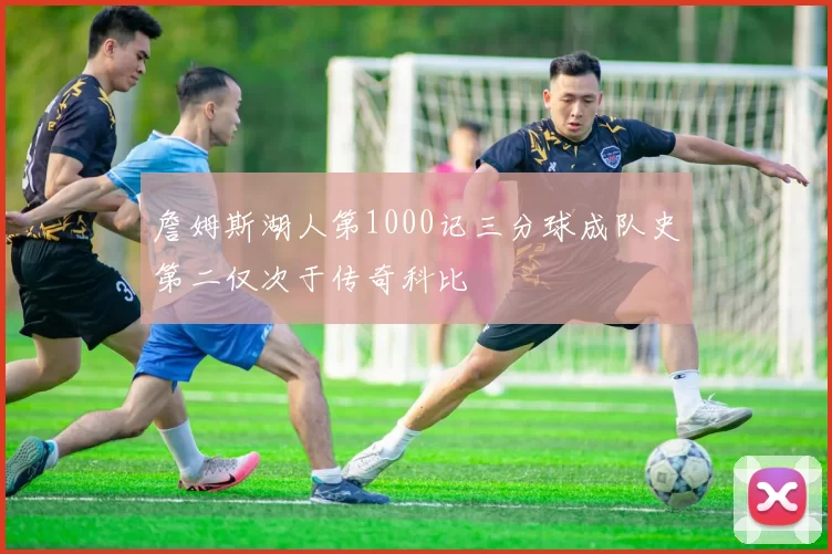 詹姆斯湖人第1000记三分球成队史第二仅次于传奇科比