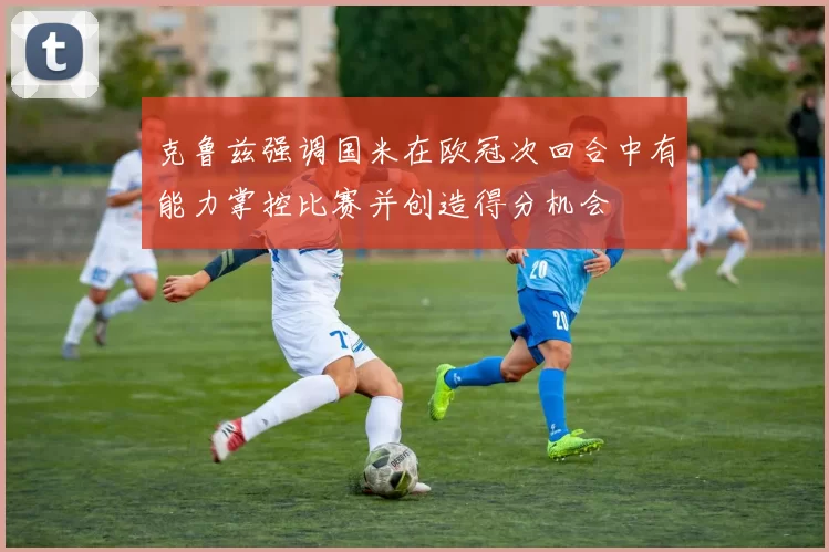 克鲁兹强调国米在欧冠次回合中有能力掌控比赛并创造得分机会
