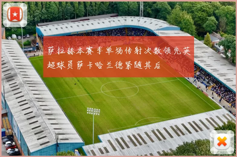 萨拉赫本赛季单场传射次数领先英超球员萨卡哈兰德紧随其后