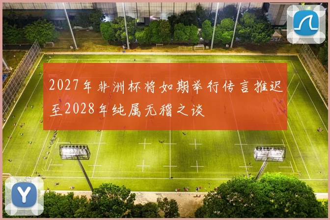 2027年非洲杯将如期举行传言推迟至2028年纯属无稽之谈