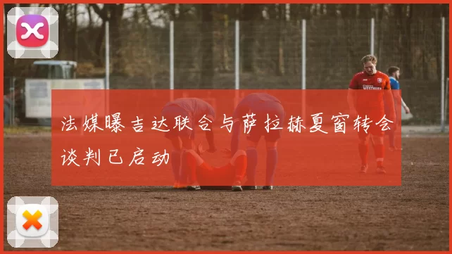 法媒曝吉达联合与萨拉赫夏窗转会谈判已启动