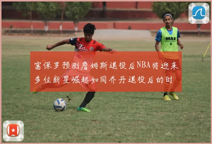富保罗预测詹姆斯退役后NBA将迎来多位新星崛起如同乔丹退役后的时代