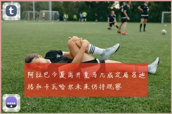 阿拉巴今夏离开皇马几成定局吕迪格和卡瓦哈尔未来仍待观察