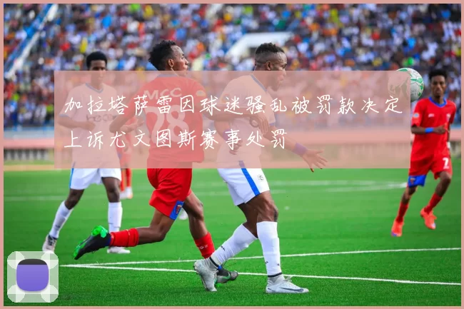 加拉塔萨雷因球迷骚乱被罚款决定上诉尤文图斯赛事处罚