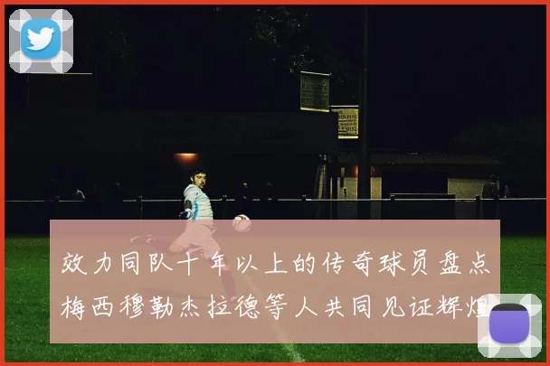效力同队十年以上的传奇球员盘点梅西穆勒杰拉德等人共同见证辉煌岁月