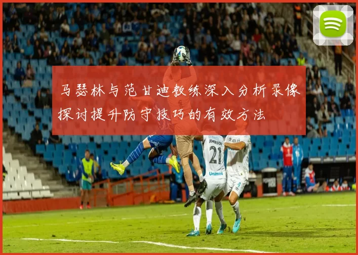 马瑟林与范甘迪教练深入分析录像探讨提升防守技巧的有效方法