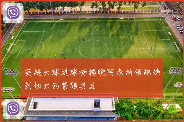 英超头球进球榜揭晓阿森纳领跑热刺切尔西紧随其后