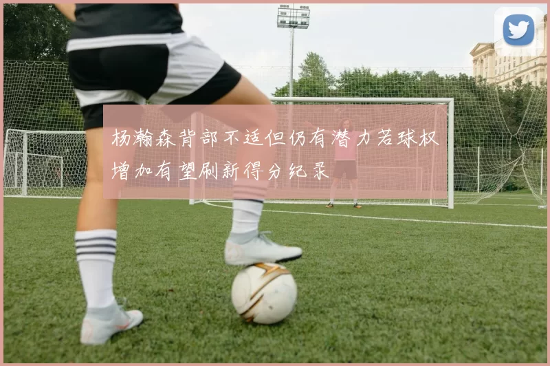 杨瀚森背部不适但仍有潜力若球权增加有望刷新得分纪录