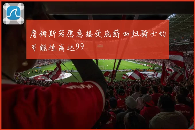 詹姆斯若愿意接受底薪回归骑士的可能性高达99