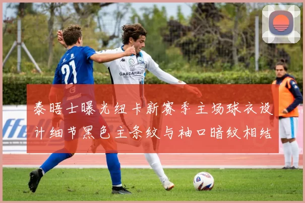 泰晤士曝光纽卡新赛季主场球衣设计细节黑色主条纹与袖口暗纹相结合