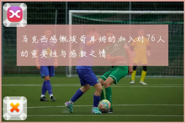 马克西感慨埃奇库姆的加入对76人的重要性与感激之情
