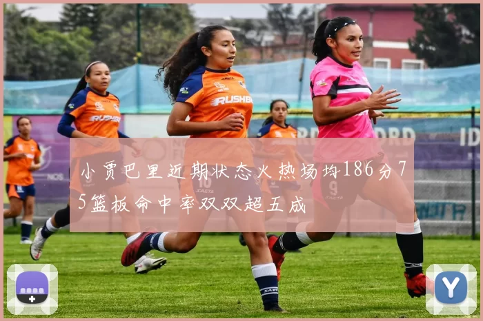 小贾巴里近期状态火热场均186分75篮板命中率双双超五成