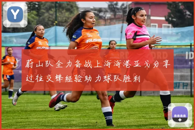 蔚山队全力备战上海海港亚戈分享过往交锋经验助力球队胜利