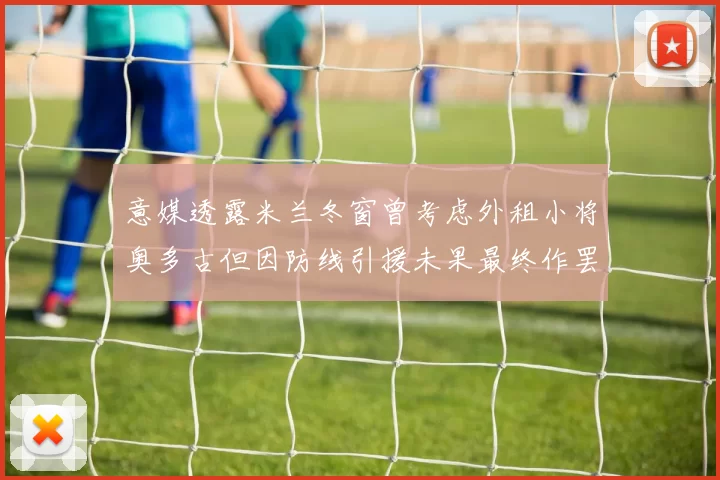 意媒透露米兰冬窗曾考虑外租小将奥多古但因防线引援未果最终作罢