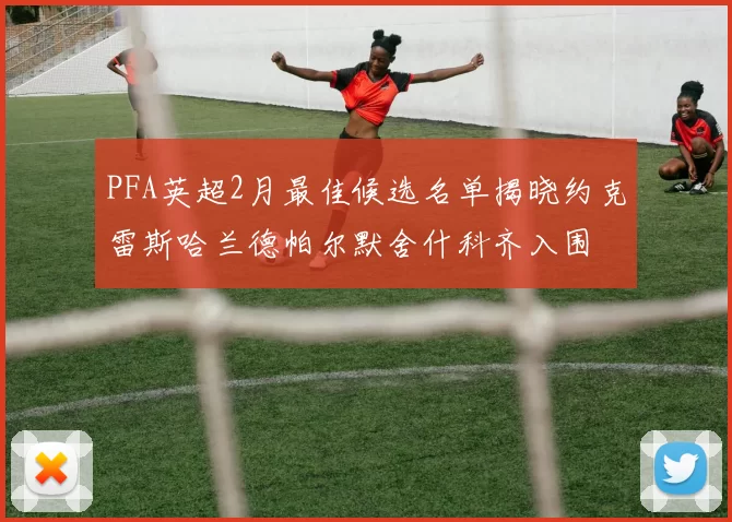 PFA英超2月最佳候选名单揭晓约克雷斯哈兰德帕尔默舍什科齐入围