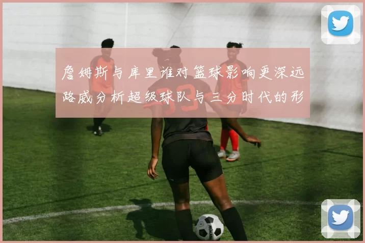 詹姆斯与库里谁对篮球影响更深远路威分析超级球队与三分时代的形成