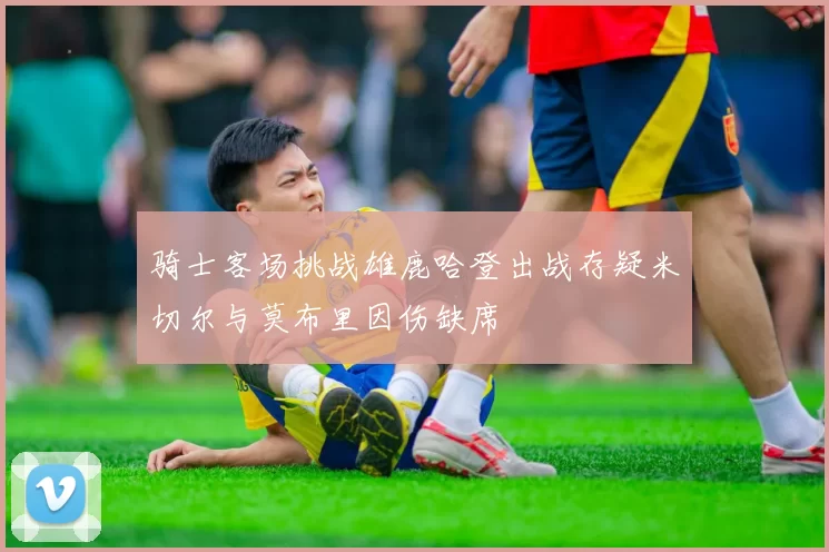 骑士客场挑战雄鹿哈登出战存疑米切尔与莫布里因伤缺席