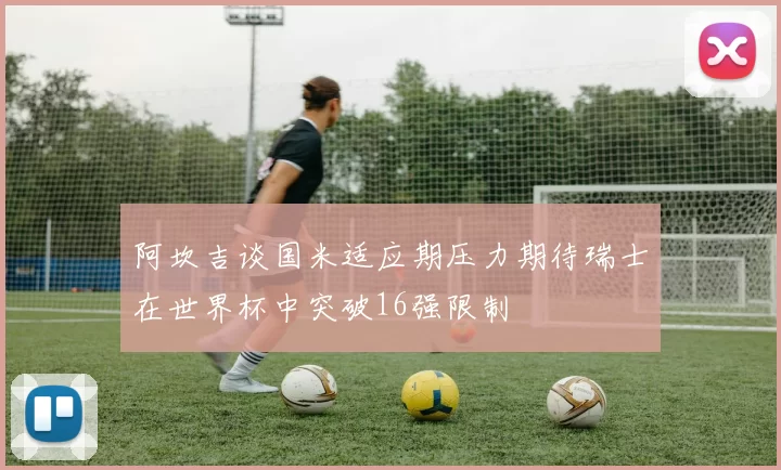 阿坎吉谈国米适应期压力期待瑞士在世界杯中突破16强限制